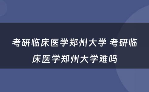 考研临床医学郑州大学 考研临床医学郑州大学难吗