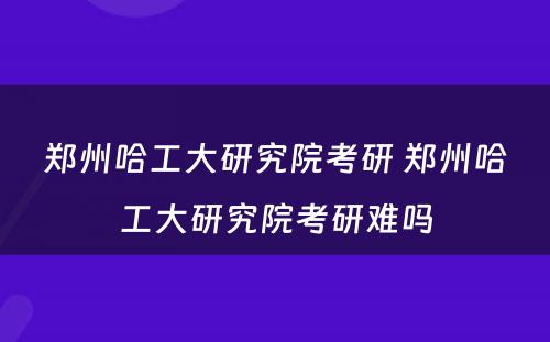 郑州哈工大研究院考研 郑州哈工大研究院考研难吗