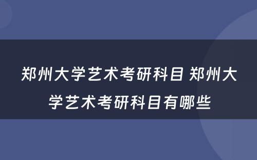 郑州大学艺术考研科目 郑州大学艺术考研科目有哪些