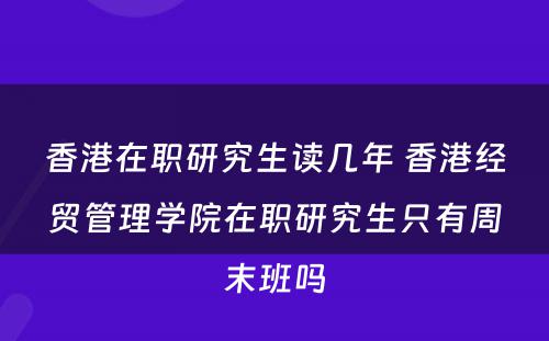 香港在职研究生读几年 香港经贸管理学院在职研究生只有周末班吗