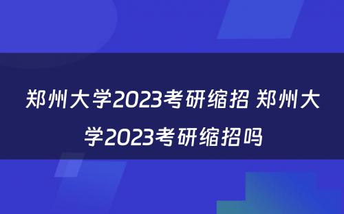 郑州大学2023考研缩招 郑州大学2023考研缩招吗