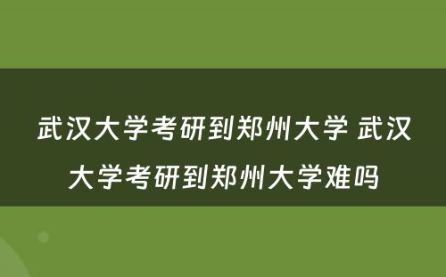 武汉大学考研到郑州大学 武汉大学考研到郑州大学难吗