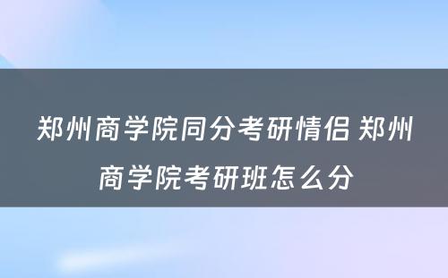 郑州商学院同分考研情侣 郑州商学院考研班怎么分