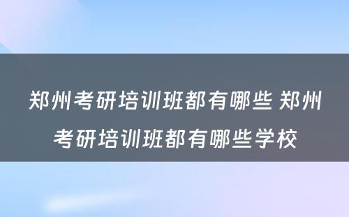 郑州考研培训班都有哪些 郑州考研培训班都有哪些学校