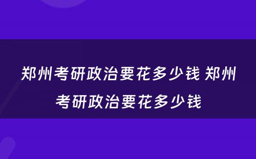 郑州考研政治要花多少钱 郑州考研政治要花多少钱