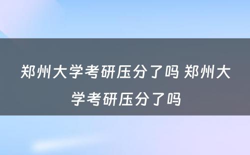 郑州大学考研压分了吗 郑州大学考研压分了吗