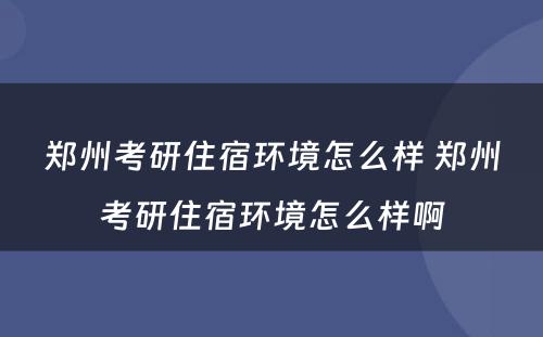 郑州考研住宿环境怎么样 郑州考研住宿环境怎么样啊