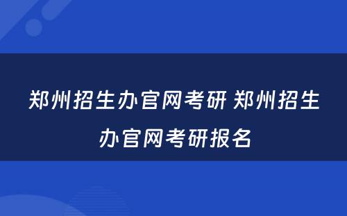 郑州招生办官网考研 郑州招生办官网考研报名