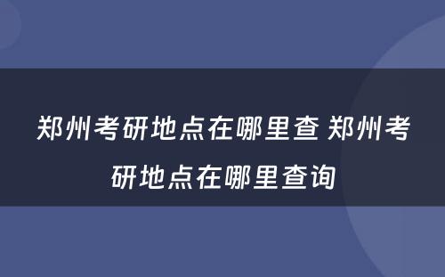 郑州考研地点在哪里查 郑州考研地点在哪里查询