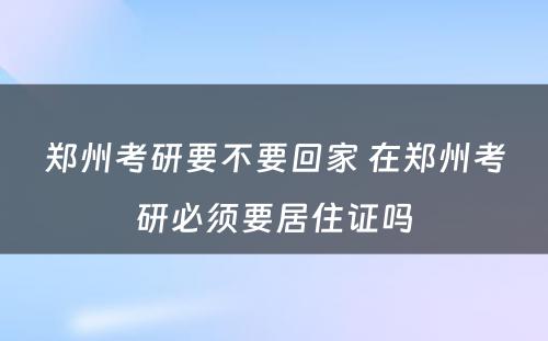 郑州考研要不要回家 在郑州考研必须要居住证吗