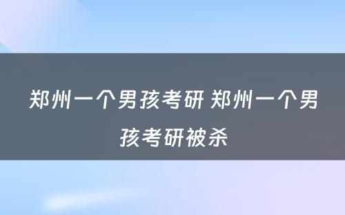 郑州一个男孩考研 郑州一个男孩考研被杀