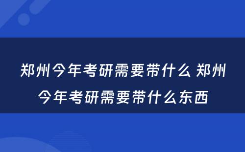 郑州今年考研需要带什么 郑州今年考研需要带什么东西