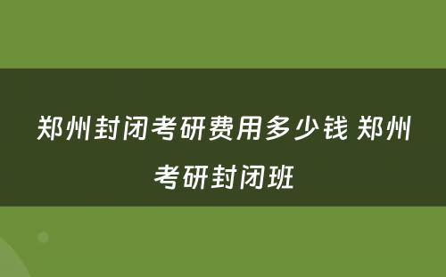 郑州封闭考研费用多少钱 郑州考研封闭班