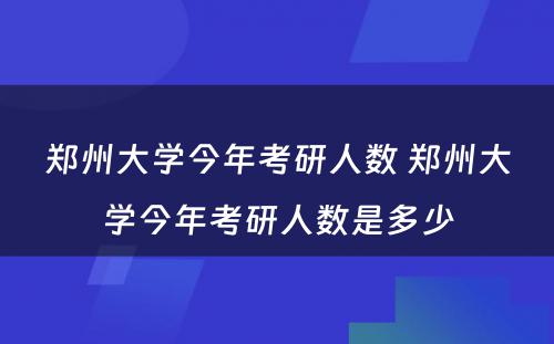 郑州大学今年考研人数 郑州大学今年考研人数是多少