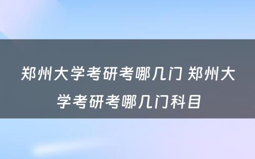 郑州大学考研考哪几门 郑州大学考研考哪几门科目