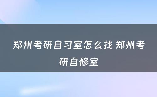 郑州考研自习室怎么找 郑州考研自修室