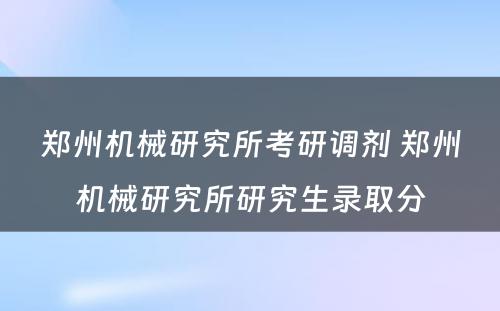 郑州机械研究所考研调剂 郑州机械研究所研究生录取分