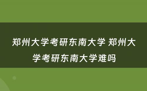 郑州大学考研东南大学 郑州大学考研东南大学难吗