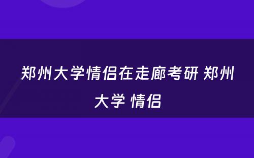 郑州大学情侣在走廊考研 郑州大学 情侣