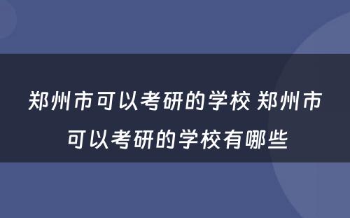 郑州市可以考研的学校 郑州市可以考研的学校有哪些