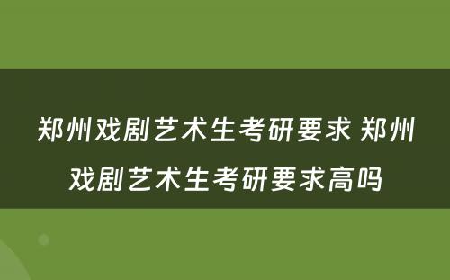 郑州戏剧艺术生考研要求 郑州戏剧艺术生考研要求高吗