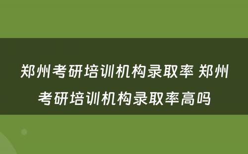 郑州考研培训机构录取率 郑州考研培训机构录取率高吗