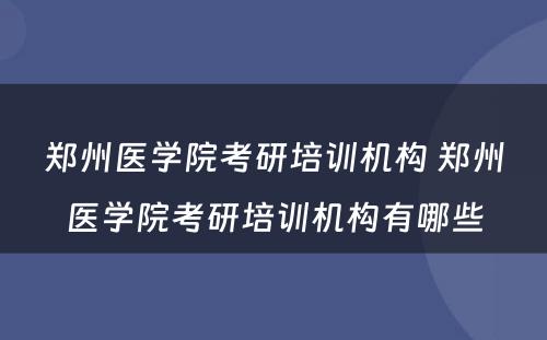 郑州医学院考研培训机构 郑州医学院考研培训机构有哪些