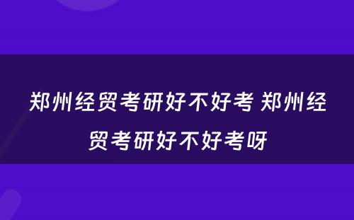 郑州经贸考研好不好考 郑州经贸考研好不好考呀