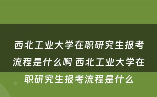 西北工业大学在职研究生报考流程是什么啊 西北工业大学在职研究生报考流程是什么