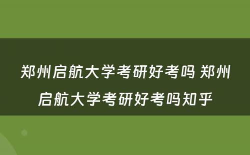 郑州启航大学考研好考吗 郑州启航大学考研好考吗知乎