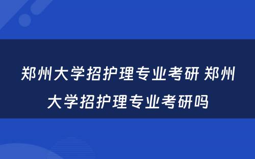 郑州大学招护理专业考研 郑州大学招护理专业考研吗