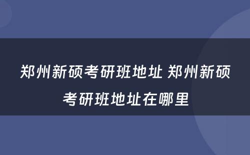 郑州新硕考研班地址 郑州新硕考研班地址在哪里