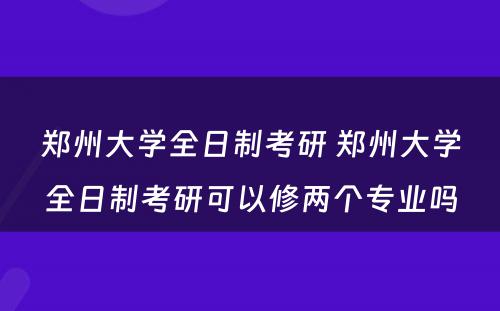 郑州大学全日制考研 郑州大学全日制考研可以修两个专业吗