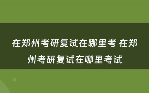 在郑州考研复试在哪里考 在郑州考研复试在哪里考试