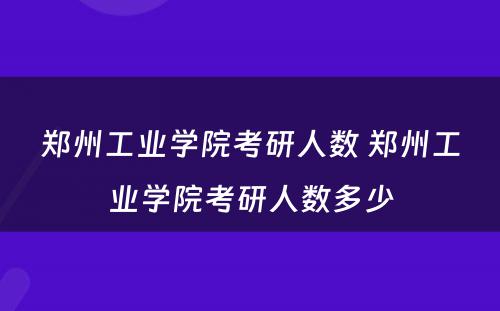 郑州工业学院考研人数 郑州工业学院考研人数多少