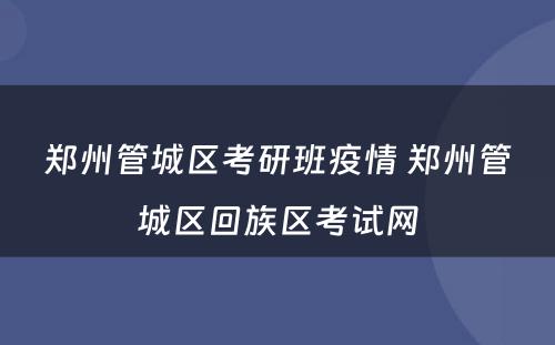 郑州管城区考研班疫情 郑州管城区回族区考试网