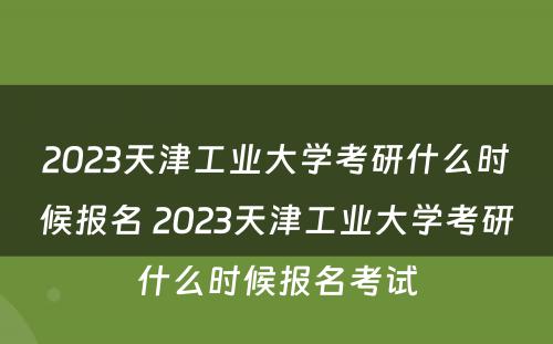 2023天津工业大学考研什么时候报名 2023天津工业大学考研什么时候报名考试