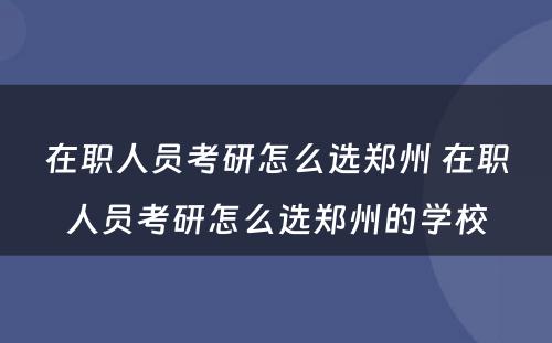 在职人员考研怎么选郑州 在职人员考研怎么选郑州的学校