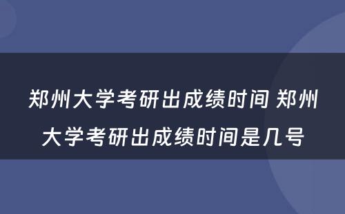 郑州大学考研出成绩时间 郑州大学考研出成绩时间是几号