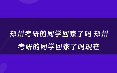 郑州考研的同学回家了吗 郑州考研的同学回家了吗现在