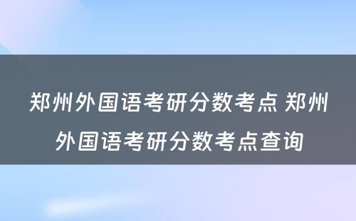 郑州外国语考研分数考点 郑州外国语考研分数考点查询