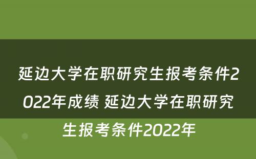 延边大学在职研究生报考条件2022年成绩 延边大学在职研究生报考条件2022年
