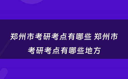 郑州市考研考点有哪些 郑州市考研考点有哪些地方