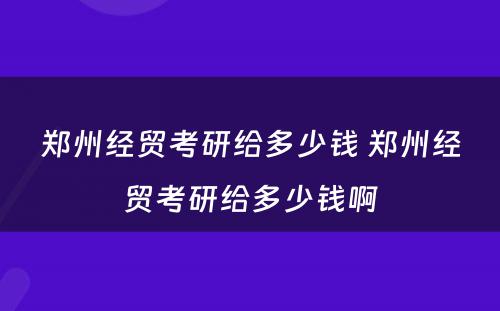 郑州经贸考研给多少钱 郑州经贸考研给多少钱啊