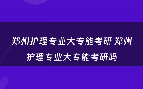 郑州护理专业大专能考研 郑州护理专业大专能考研吗