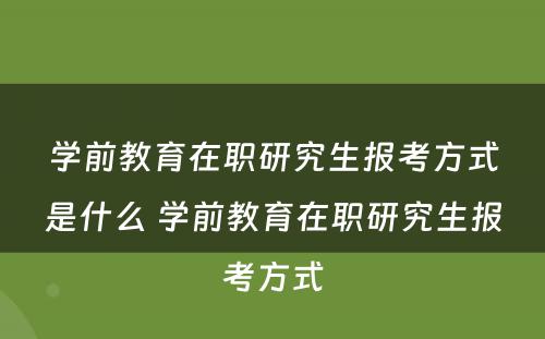 学前教育在职研究生报考方式是什么 学前教育在职研究生报考方式