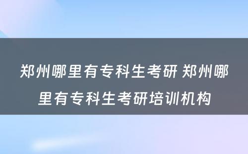 郑州哪里有专科生考研 郑州哪里有专科生考研培训机构