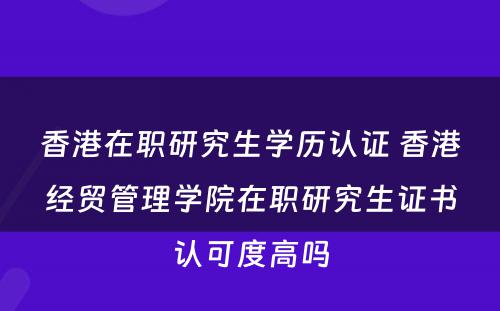 香港在职研究生学历认证 香港经贸管理学院在职研究生证书认可度高吗