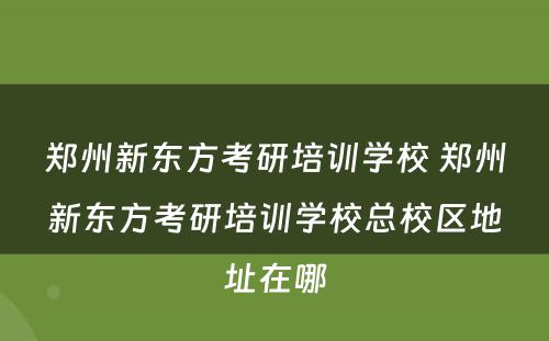 郑州新东方考研培训学校 郑州新东方考研培训学校总校区地址在哪