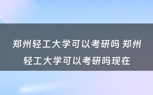 郑州轻工大学可以考研吗 郑州轻工大学可以考研吗现在